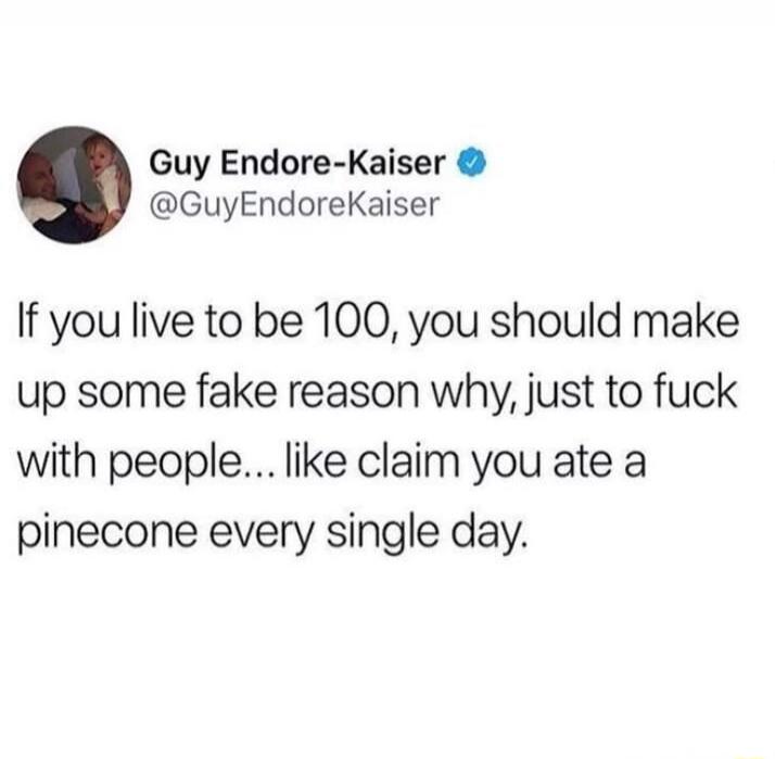 If you live to be 100, you should make up some fake reason why, just to f**k with people... like claim you ate a pinecone every single day.