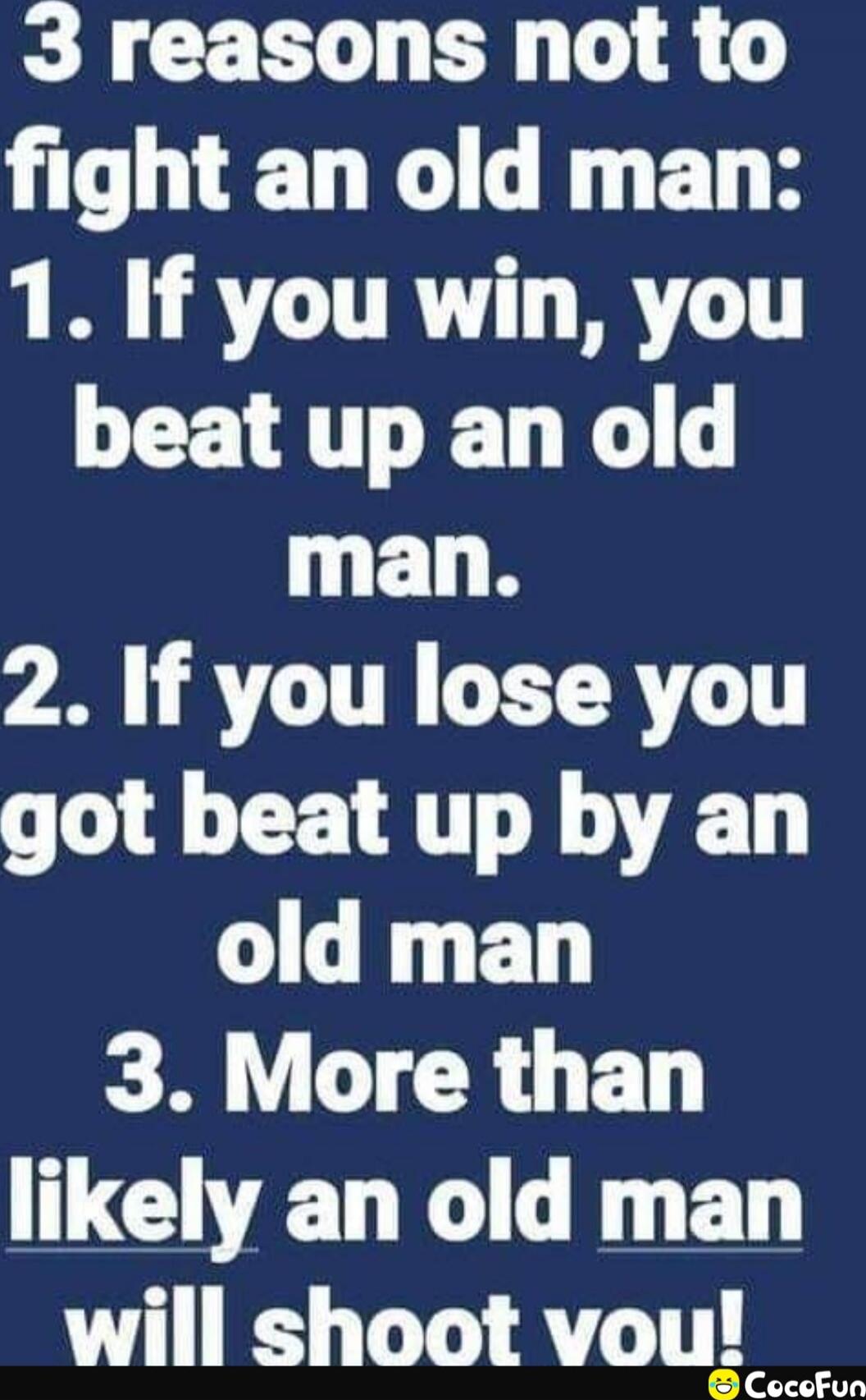 3 reasons not to fight an old man: 1. If you win, you beat up an old man. 2. If you lose you got beat up by an old man. 3. More than likely an old man will shoot you!
