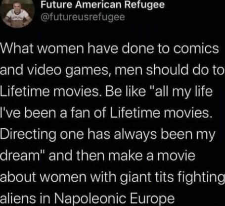 Future American Refugee futureusrefugee What women have done to comics z1ale AViTeTeNe T IS N T RS pTel o Mo oR o Lifetime movies Be like all my life ve been a fan of Lifetime movies Directing one has always been my dream and then make a movie about women with giant tits fighting aliens in Napoleonic Europe