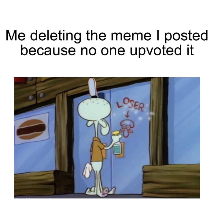Me deleting the meme posted because no one upvoted it