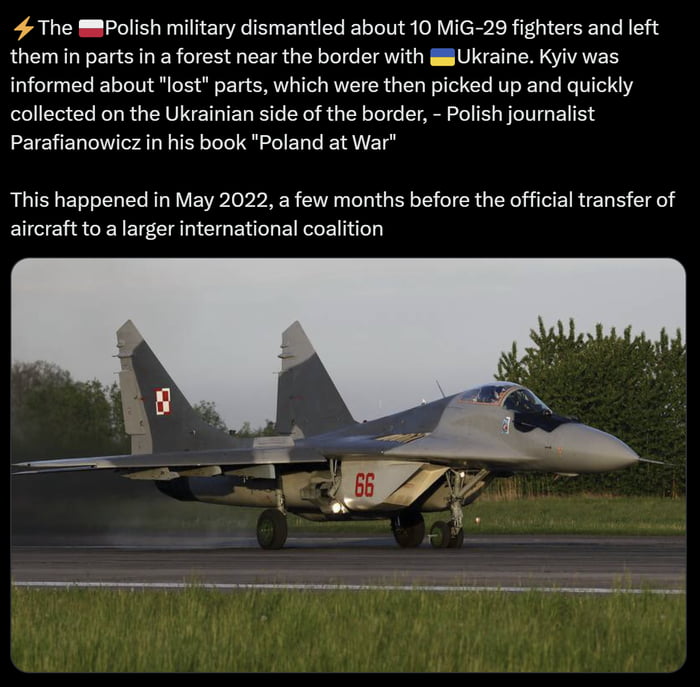 4 The mpolish military dismantled about 10 MG 29 fighters and left them in parts in a forest near the border with Ukraine Kyiv was informed about lost parts which were then picked up and quickly collected on the Ukrainian side of the border Polish journalist Parafianowicz in his book Poland at War This happened in May 2022 a few months before the official transfer of aircraft to a larger internati