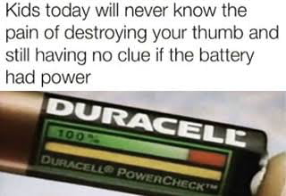 Kids today will never know the pain of destroying your thumb and still having no clue if the battery had power