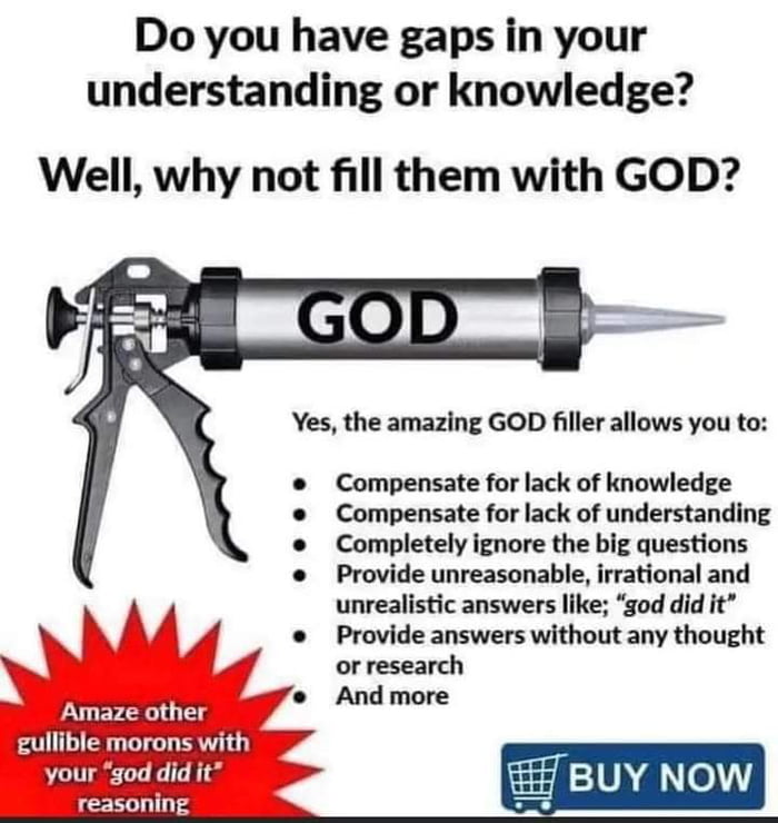 Do you have gaps in your understanding or knowledge Well why not fill them with GOD Yes the amazing GOD filler allows you to Compensate for lack of knowledge e Compensate for lack of understanding Completely ignore the big questions Provide unreasonable irrational and A A4 unrealistic answers like god did it N 4 Provide answers withoutany thought o research And more BUY NOW