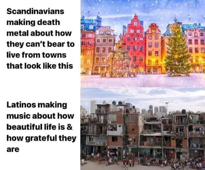 Scandinavians making death metal about how live from towns that look like this Latinos making music about how beautiful life is how grateful they are