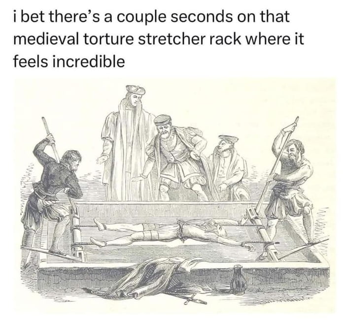 ibet theres a couple seconds on that medieval torture stretcher rack where it feels incredible