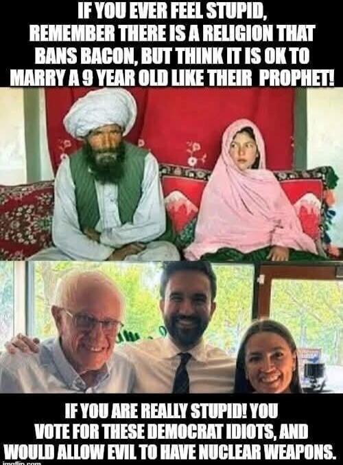 IF YOU EVER FEEL STUPID, REMEMBER THERE IS A RELIGION THAT BANS BACON, BUT THINK IT IS OK TO MARRY A 9 YEAR OLD LIKE THEIR PROPHET! IF YOU ARE REALLY STUPID! YOU VOTE FOR THESE DEMOCRAT IDIOTS, AND WOULD ALLOW EVIL TO HAVE NUCLEAR WEAPONS.