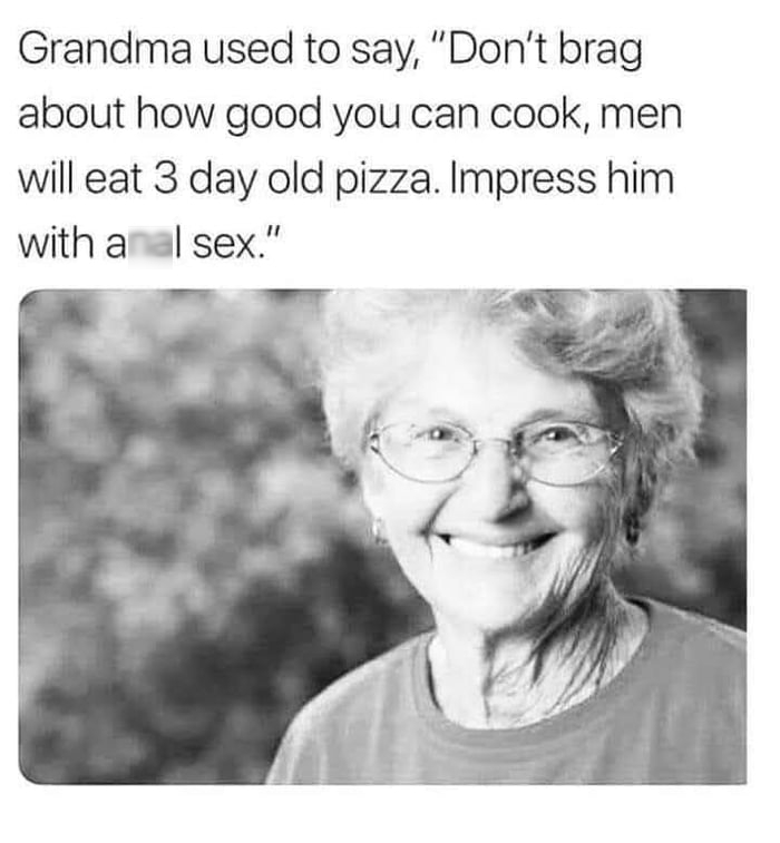 Grandma used to say Dont brag about how good you can cook men will eat 3 day old pizza Impress him with a il sex