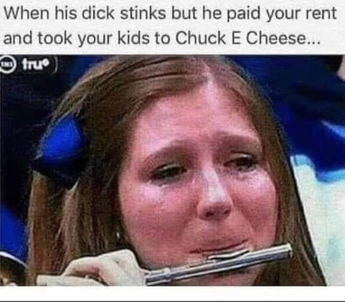When his dick stinks but he paid your rent and took your kids to Chuck E Cheese