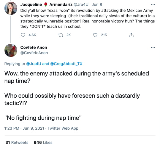 Jacqueline Armendariz JradU Jun 8 Did yall know Texas won its revolution by attacking the Mexican Army while they were sleeping their traditional daily siesta of the culture in a strategically vulnerable position Real honorable victory huh The things they DONT teach us in school ask Covfefe Anon CovfefeAnon Replying to JradU and GregAbbott TX Wow the enemy attacked during the armys scheduled nap t