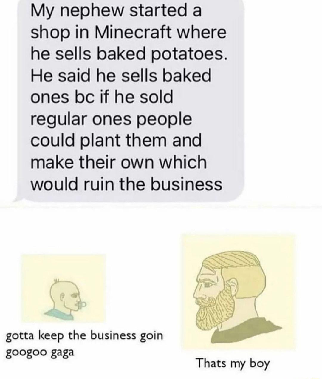 My nephew started a shop in Minecraft where he sells baked potatoes He said he sells baked ones bc if he sold regular ones people could plant them and make their own which would ruin the business gotta keep the business goin googoo gaga Thats my boy