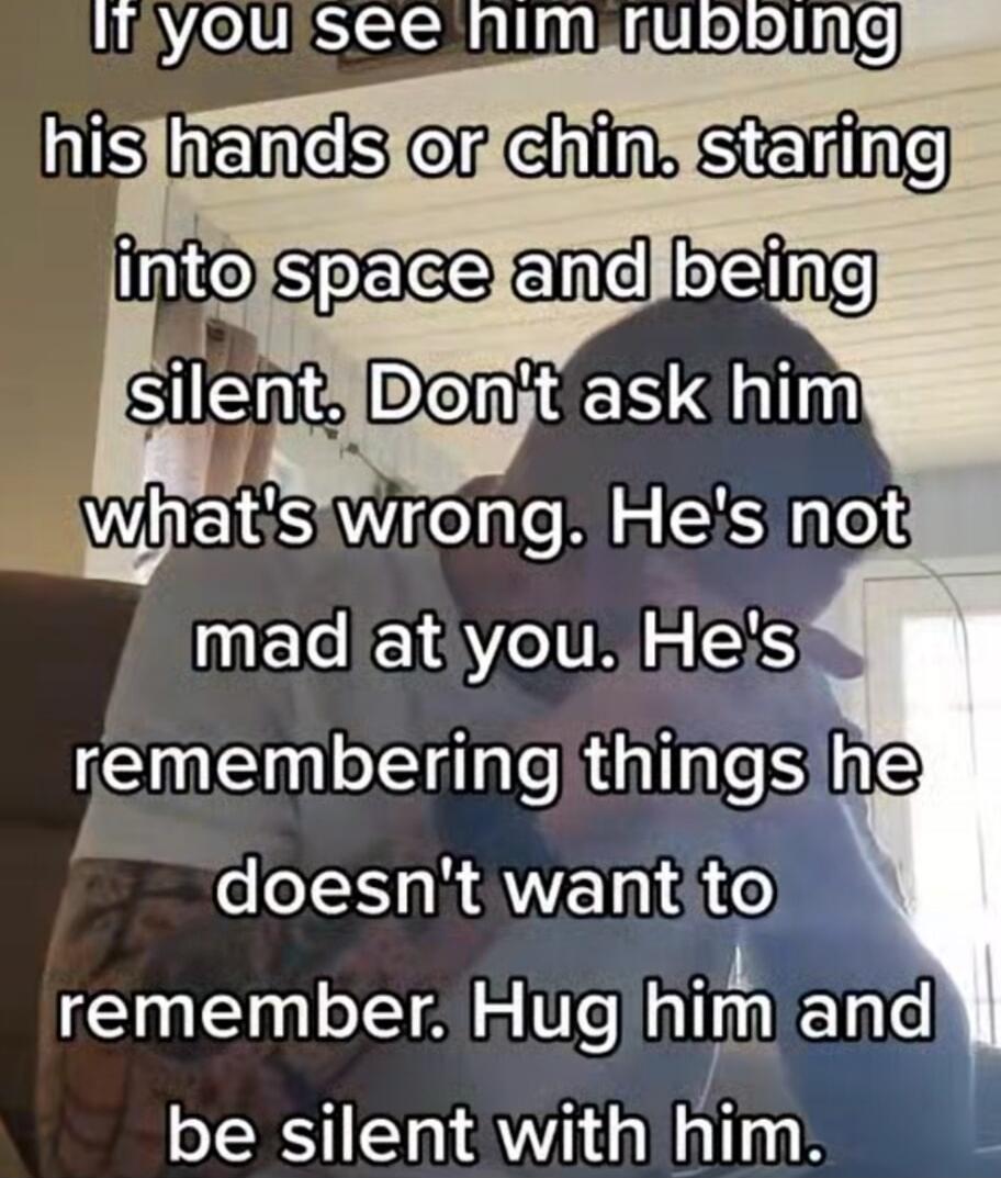 If you see him rubbing his hands or chin. staring into space and being silent. Don't ask him what's wrong. He's not mad at you. He's remembering things he doesn't want to remember. Hug him and be silent with him.