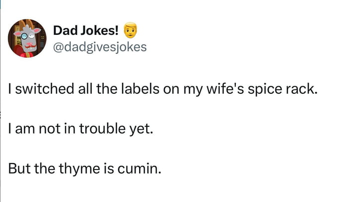 Dad Jokes! I switched all the labels on my wife's spice rack. I am not in trouble yet. But the thyme is cumin.