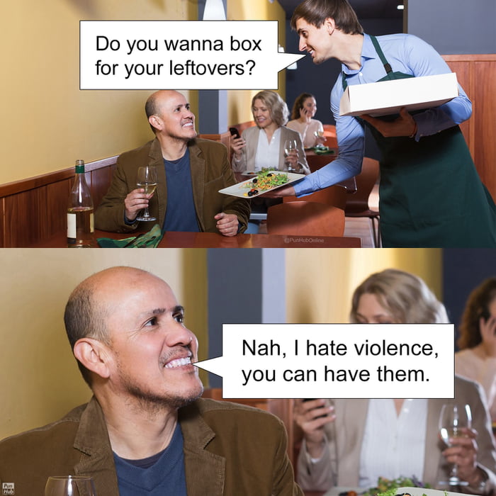 Do you wanna box for your leftovers?
Nah, I hate violence, you can have them.