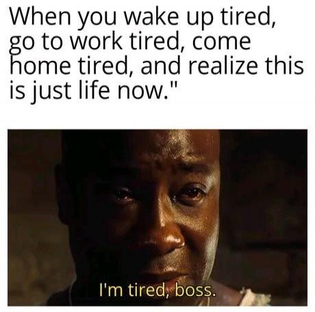 When you wake up tired, go to work tired, come home tired, and realize this is just life now. I'm tired, boss.