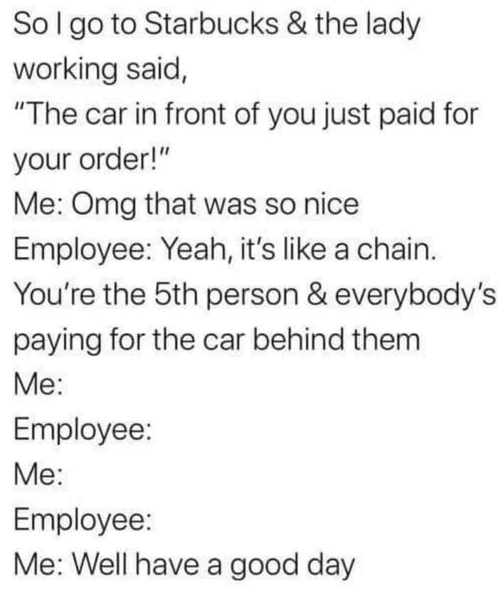 So go to Starbucks the lady working said The car in front of you just paid for your order Me Omg that was so nice Employee Yeah its like a chain Youre the 5th person everybodys paying for the car behind them Me Employee Me Employee Me Well have a good day