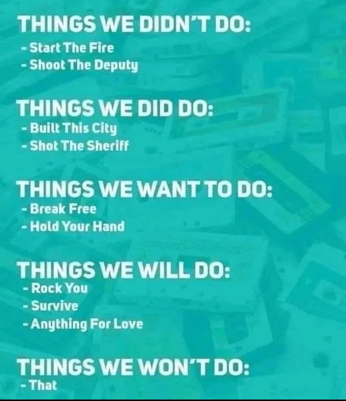 THINGS WE DIDNT DO Start The Fire Shoot The Deputy THINGS WE DID DO Built This City Shot The Sheriff THINGS WE WANT TO DO Break Free Hold Your Hand THINGS WE WILL DO Rock You Survive Anything For Love THINGS WE WONT DO That