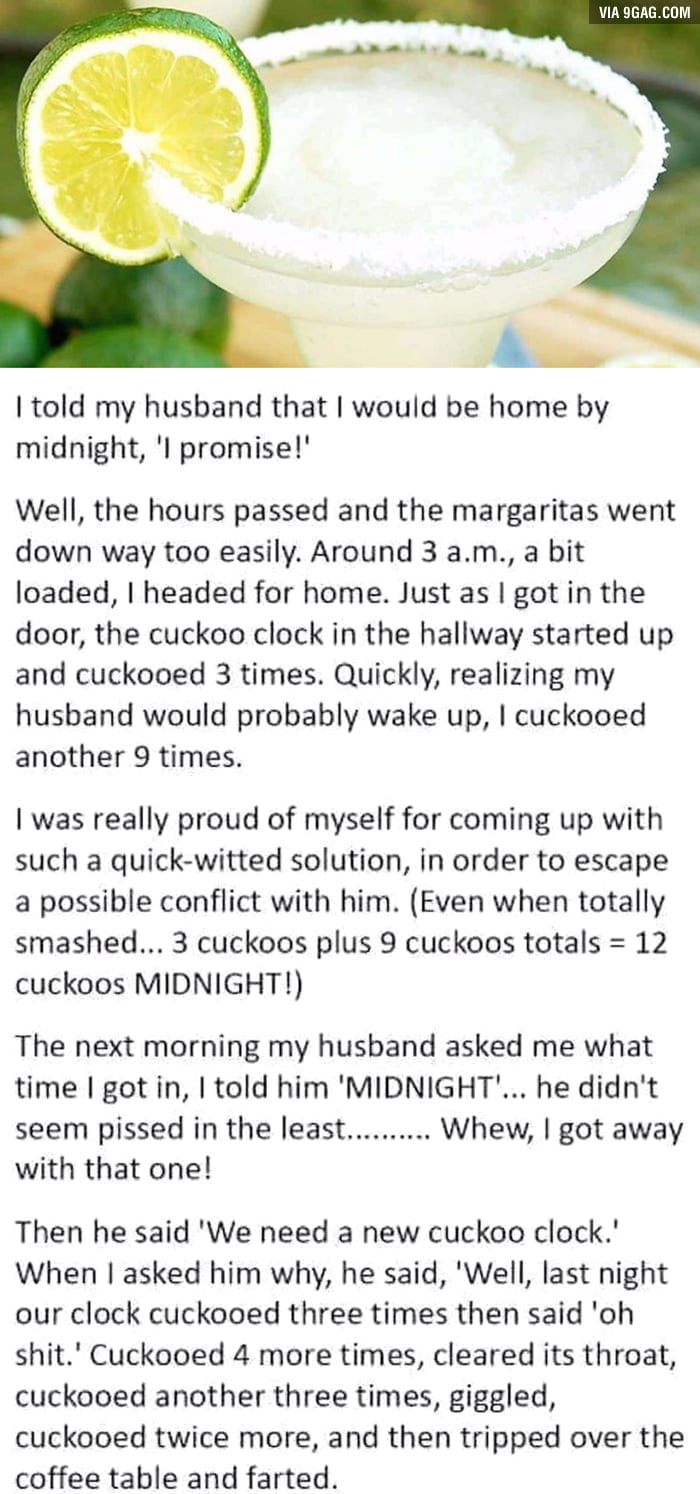 I told my husband that would be home by midnight l promise Well the hours passed and the margaritas went down way too easily Around 3 am a bit loaded headed for home Just as got in the door the cuckoo clock in the hallway started up and cuckooed 3 times Quickly realizing my husband would probably wake up cuckooed another 9 times was really proud of myself for coming up with such a quick witted sol