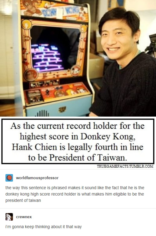 As the current record holder for the highest score in Donkey Kong Hank Chien is legally fourth in line to be President of Taiwan wortdramousprofessor the way this sentence s phrased makes it sound like the fact that he s the donkey kong high score record holder is what makes him eligible to be the president of taiwan FY conen m gonna keep thinking about it that way