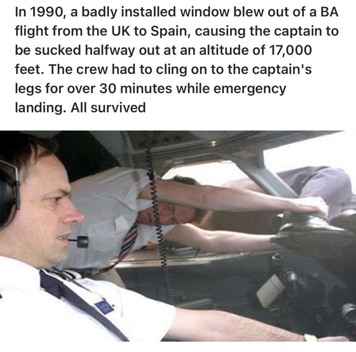 In 1990 a badly installed window blew out of a BA flight from the UK to Spain causing the captain to be sucked halfway out at an altitude of 17000 feet The crew had to cling on to the captains legs for over 30 minutes while emergency landing All survived