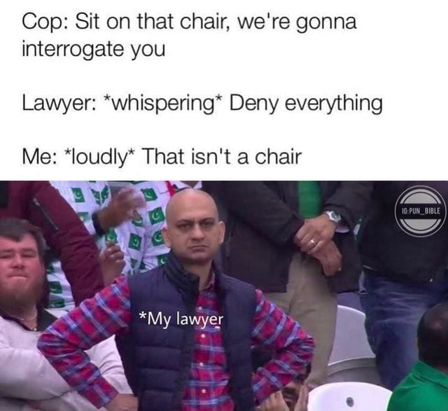 Cop Sit on that chair were gonna interrogate you Lawyer whispering Deny everything Me loudly That isnt a chair 3 l My lawyer y y