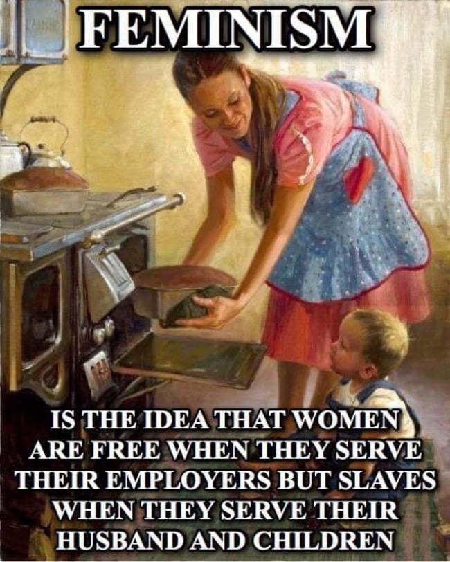FEMINISM IS THE IDEA THAT WOMEN ARE FREE WHEN THEY SERVE THEIR EMPLOYERS BUT SLAVES WHEN THEY SERVE THEIR HUSBAND AND CHILDREN