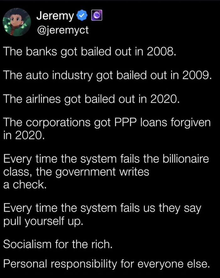 Jeremy @jeremyct The banks got bailed out in 2008. The auto industry got bailed out in 2009. The airlines got bailed out in 2020. The corporations got PPP loans forgiven in 2020. Every time the system fails the billionaire class, the government writes a check. Every time the system fails us they say pull yourself up. Socialism for the rich. Persona