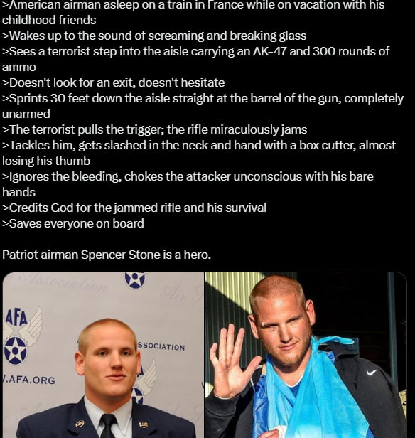 American airman asleep on a train in France while on vacation with his childhood friends
 wakes up to the sound of screaming and breaking glass
 Sees a terrorist step into the aisle carrying an AK-47 and 300 rounds of ammo
 Doesn't look for an exit, doesn't hesitate
 Sprints 30 feet down the aisle straight at the barrel of the gun, completely unarm