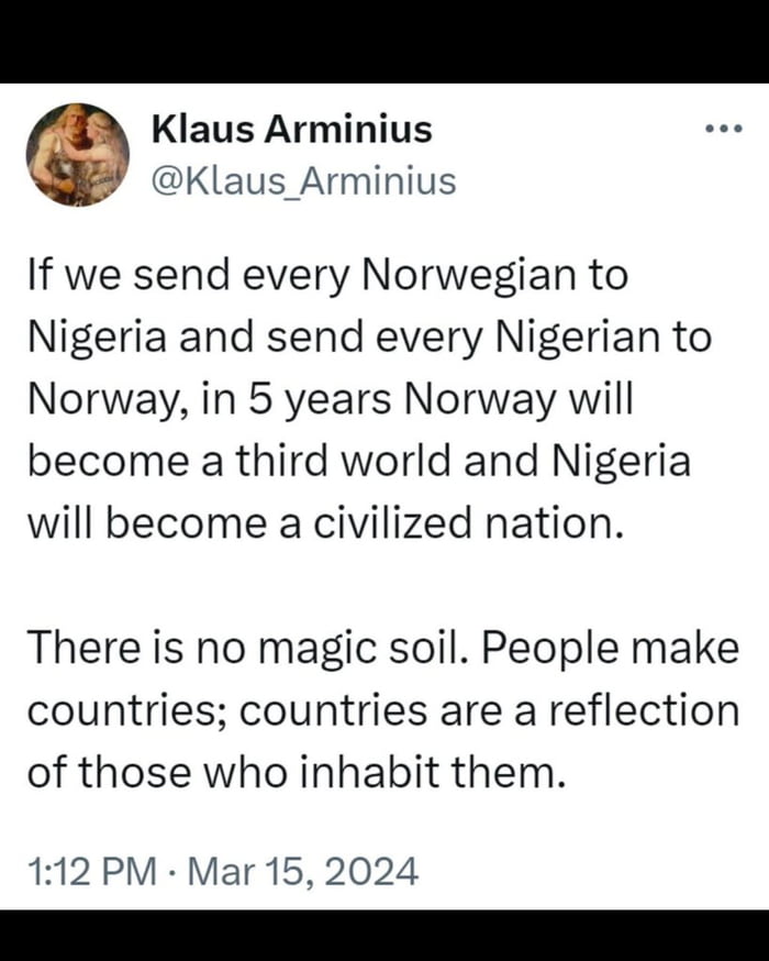 Klaus Arminius Klaus_Arminius If we send every Norwegian to Nigeria and send every Nigerian to Norway in 5 years Norway will become a third world and Nigeria will become a civilized nation There is no magic soil People make countries countries are a reflection of those who inhabit them 112 PM Mar 15 2024