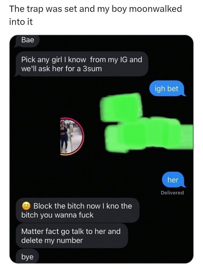 The trap was set and my boy moonwalked into it. Bae: Pick any girl I know from my IG and we'll ask her for a 3sum. Igh bet. Her. Block the bitch now I kno the bitch you wanna fuck. Matter fact go talk to her and delete my number. Bye.