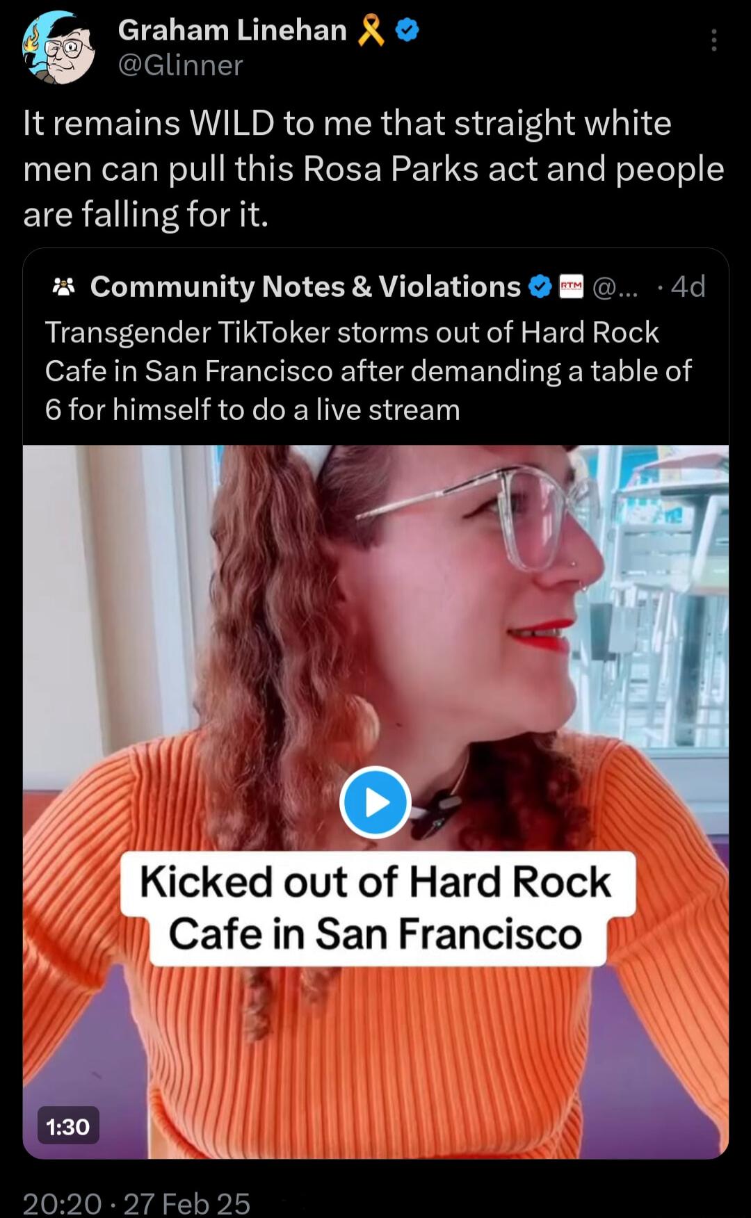 Graham Linehan R P Glinner It remains WILD to me that straight white men can pull this Rosa Parks act and people EICRENT A AN 4 Community Notes Violations 4d Transgender TikToker storms out of Hard Rock Cafe in San Francisco after demanding a table of CRCIINEEIRC PN EEN 2020 27 Feb 25