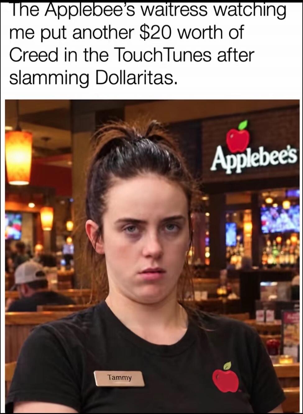 The Applebee's waitress watching me put another $20 worth of Creed in the TouchTunes after slamming Dollaritas. Tammy Applebee's