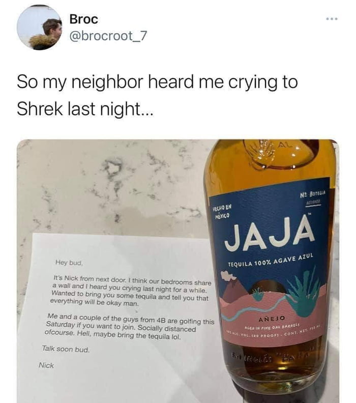 So my neighbor heard me crying to Shrek last night o S B R el JAJ Ve AZY 1EQUILA 100 AGA L It Nick from next door think our bedrooms share 2 wall and heard you crying last night for a whie Wanted to bring you some tequila and tell you that everything will be okay man Me and a couy Saturday if yo ofcourse Hell e of the guys from 48 are golfing this u want to join Socially distanced el maybe bring t