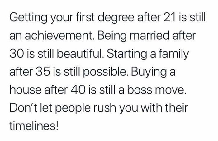 Getting your first degree after 21 is still an achievement Being married after 30 is still beautiful Starting a family after 35 is still possible Buying a house after 40 is still a boss move Dont let people rush you with their timelines