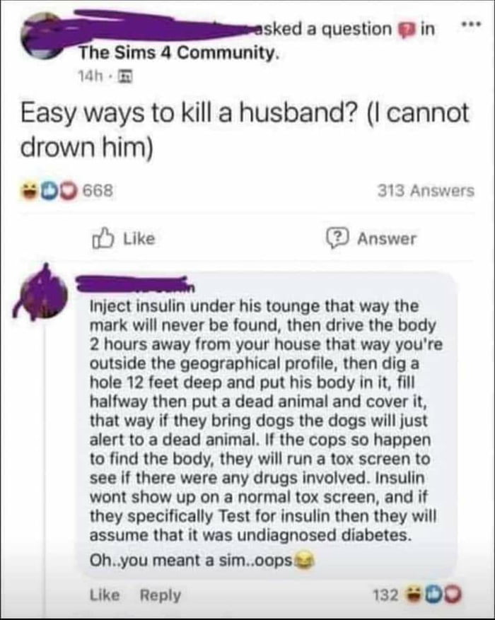 psked aquestion in he Sims 4 Community 1h Easy ways to kill a husband I cannot drown him D0 668 313 Answers Like Answer Inject insulin under his tounge that way the mark will never be found then drive the body 2 hours away from your house that way youre outside the geographical profile then dig a hole 12 feet deep and put his body in it fill halfway then put a dead animal and cover it that way if 