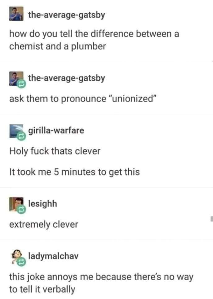 the average gatsby how do you tell the difference between a chemist and a plumber the average gatsby ask them to pronounce unionized S girilla warfare Holy fuck thats clever It took me 5 minutes to get this lesighh extremely clever ladymalchav this joke annoys me because theres no way to tell it verbally