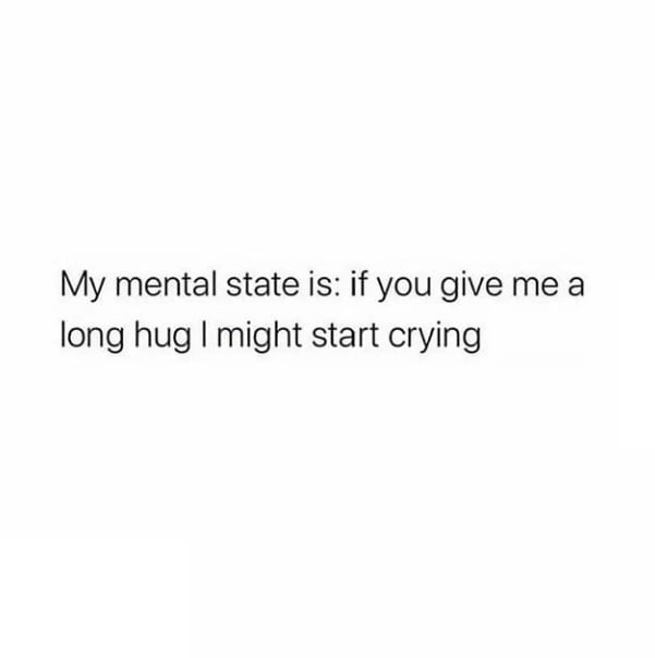 My mental state is if you give me a long hug might start crying