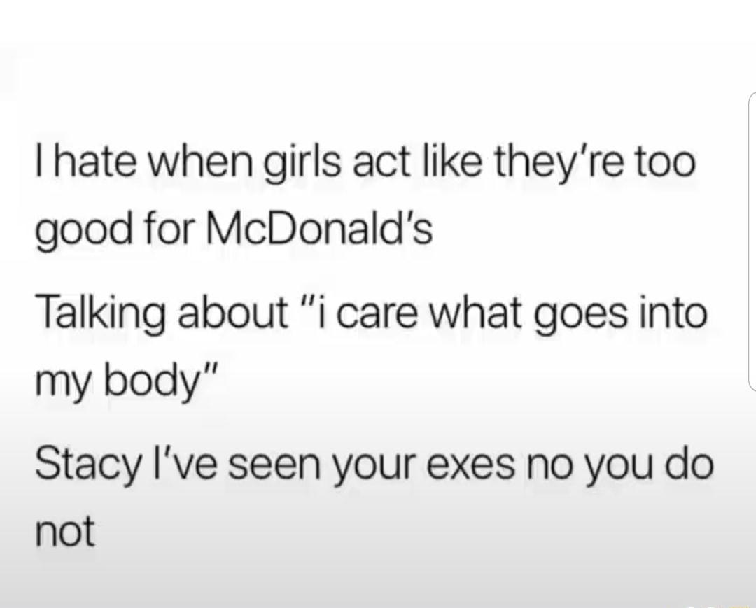 hate when girls act like theyre too good for McDonalds Talking about i care what goes into my body Stacy Ive seen your exes no you do not