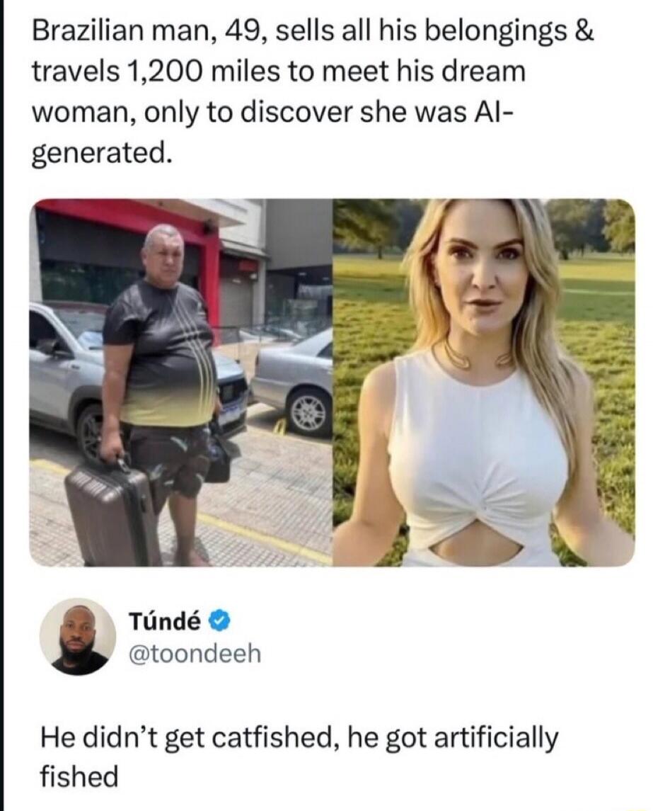 Brazilian man, 49, sells all his belongings & travels 1,200 miles to meet his dream woman, only to discover she was AI-generated. Túndé @toondeeh He didn't get catfished, he got artificially fished.