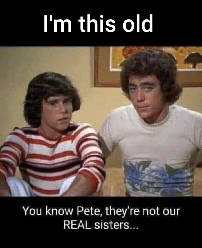 I'm this old You know Pete, they're not our REAL sisters...