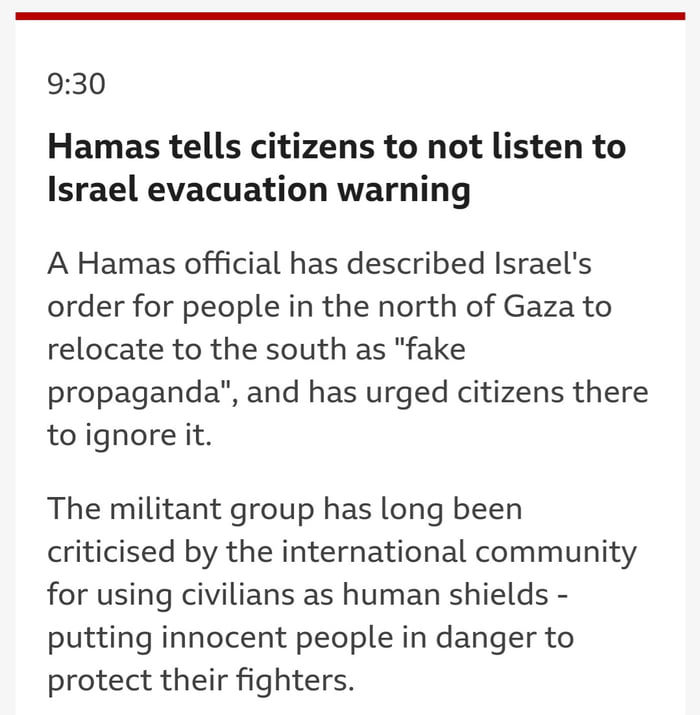 930 Hamas tells citizens to not listen to Israel evacuation warning A Hamas official has described Israels order for people in the north of Gaza to relocate to the south as fake propaganda and has urged citizens there toignore it The militant group has long been criticised by the international community for using civilians as human shields putting innocent people in danger to protect their fighter