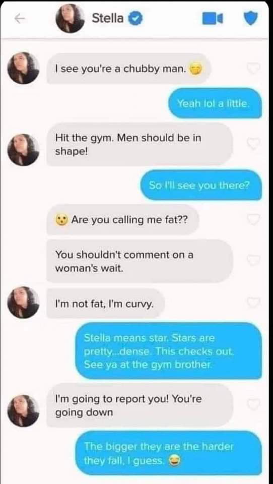 Stella e 9 see youre a chubby man Hit the gym Men should be in shape 9 Are you calling me fat You shouldnt comment on a womans wait Im not fat Im curvy Im going to report you Youre going down