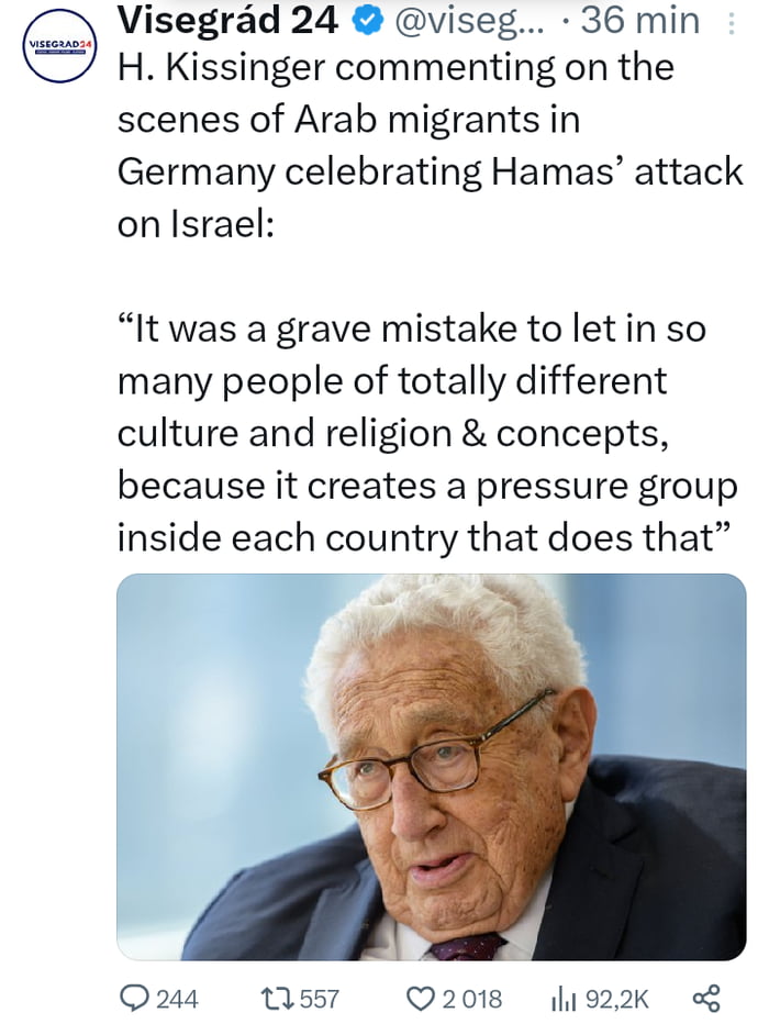 Visegrad 24 viseg 36 min H Kissinger commenting on the scenes of Arab migrants in Germany celebrating Hamas attack on Israel It was a grave mistake to letin so many people of totally different culture and religion concepts because it creates a pressure group inside each country that does that Q244 1557 Q2018 1922k