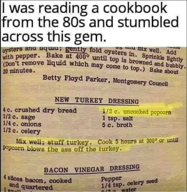 with pep s in M Whhv nu R e ve Bauia xasss P A Ssintes N p Bake nb Betty Floyd Parker Nontgonery NEW TURKEY DRESSING i crushed dry bread 378 o oo e 1 tsp sait 14c onions 5c broth U2e celery Mix well stuff turkey Cook 5 hours at 3007 or uatll opcorn blows the ass off the turkey BACON VINEGAR DM st b cooked PEIRSE ooy d quartered