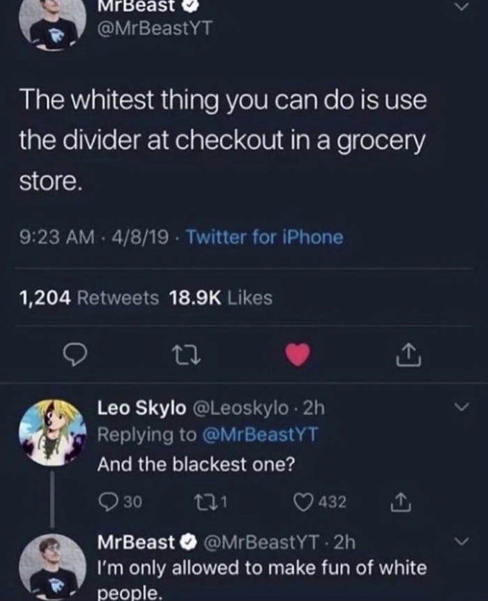 misoeast _ kY MrBeastYT The whitest thing you can do is use the divider at checkout in a grocery store 923 AM 4819 Twitter for iPhone 1204 Retweets 189K Likes Q L 4 Leo Skylo Leoskylo 2h Replying to MrBeastYT IR UCRUTTE RS T Q30 R 2 5 Qa3 o MrBeast MrBeastYT 2h Im only allowed to make fun of white people