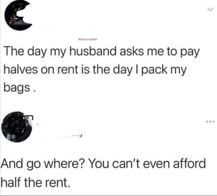 The day my husband asks me to pay halves on rent is the day pack my bags And go where You cant even afford half the rent