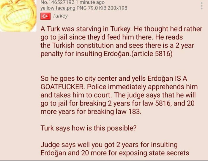 No0146527192 1 minute ago vellow facepng PNG 790 KiB 200x198 Turkey A Turk was starving in Turkey He thought hed rather go to jail since theyd feed him there He reads the Turkish constitution and sees there is a 2 year penalty for insulting Erdoganarticle 5816 So he goes to city center and yells Erdogan IS A GOATFUCKER Police immediately apprehends him and takes him to court The judge says that he