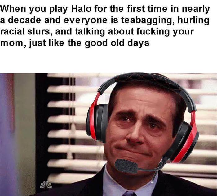 hen you play Halo for the first time in nearly a decade and everyone is teabagging hurling racial slurs and talking about fucking your mom just like the good old days