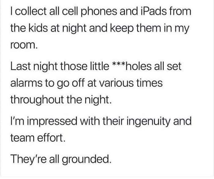 collect all cell phones and iPads from the kids at night and keep them in my room Last night those little holes all set alarms to go off at various times throughout the night Im impressed with their ingenuity and team effort Theyre all grounded