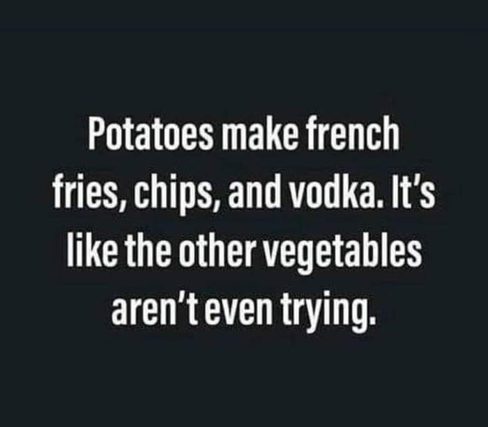 Potatoes make french fries chips and vodka Its like the other vegetables arenteven trying