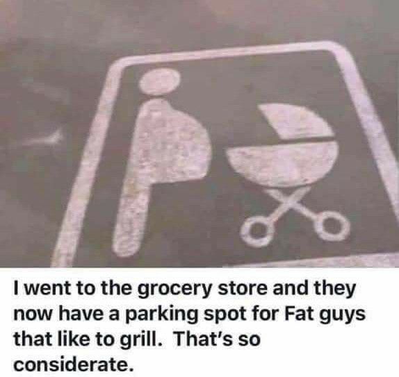 B I went to the grocery store and they now have a parking spot for Fat guys that like to grill Thats so considerate